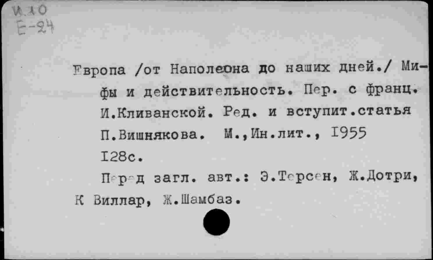 ﻿Ш.АО
Увропа /от Наполеона до наших дней./ Ми фы и действительность. Пер. с франц. И.Кливанской. Ред. и вступит.статья П.Вишнякова. М.,Ин.лит., 1955 128с.
П р д загл. авт.: Э.Торсен, Ж.Дотри, К Виллар, Ж.Шамбаз.